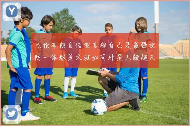 杰伦布朗自信宣言称自己是最强攻防一体球员文班如同外星人般超凡脱俗