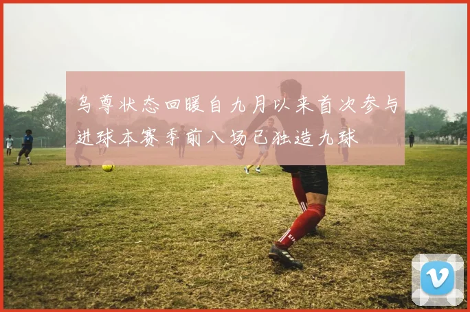 乌尊状态回暖自九月以来首次参与进球本赛季前八场已独造九球