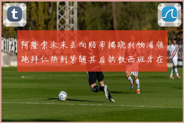 阿隆索未来去向赔率揭晓利物浦领跑拜仁热刺紧随其后执教西班牙在列