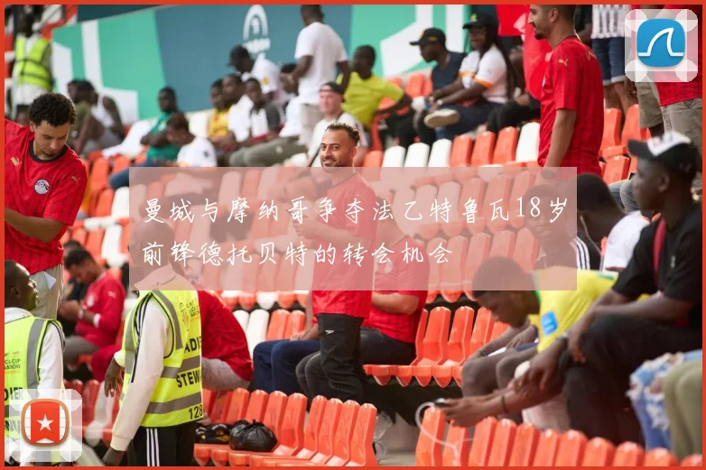 曼城与摩纳哥争夺法乙特鲁瓦18岁前锋德托贝特的转会机会