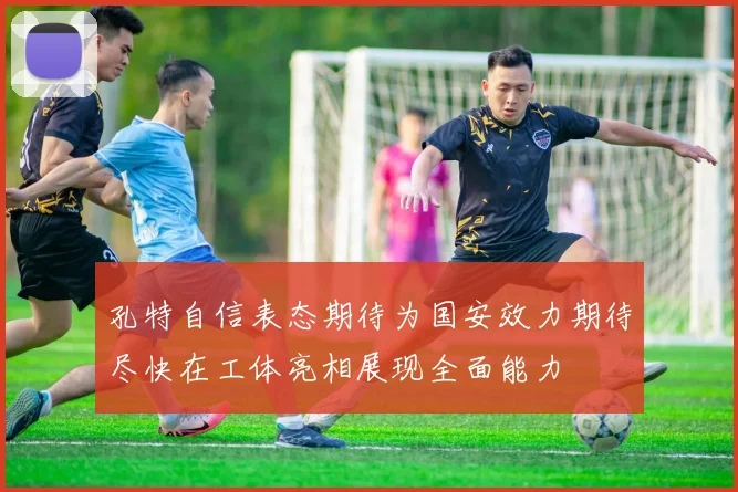 孔特自信表态期待为国安效力期待尽快在工体亮相展现全面能力