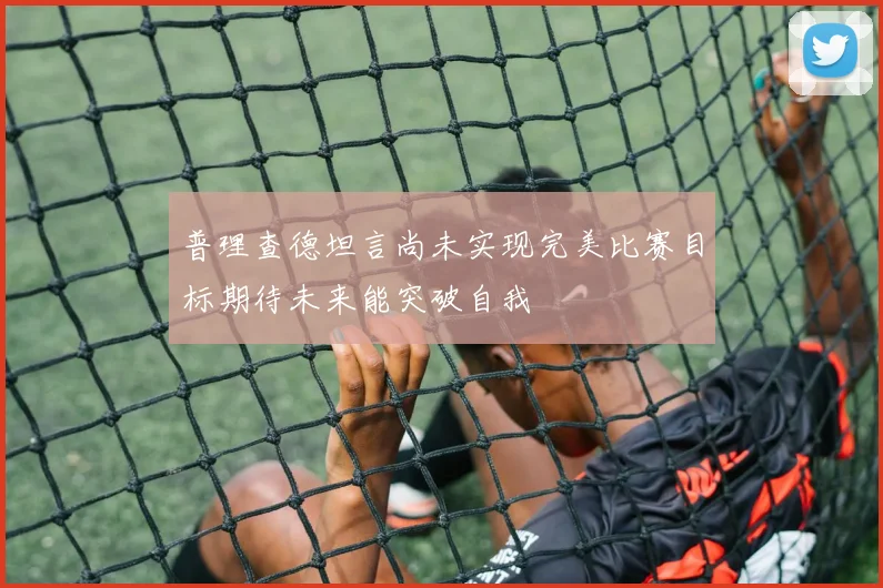 普理查德坦言尚未实现完美比赛目标期待未来能突破自我