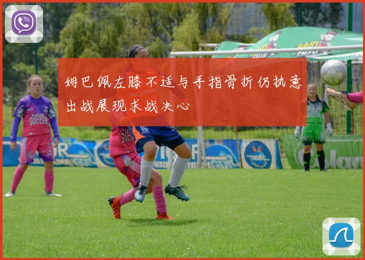 姆巴佩左膝不适与手指骨折仍执意出战展现求战决心