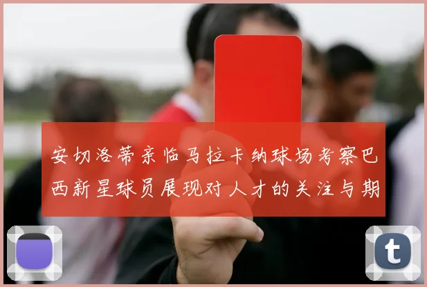 安切洛蒂亲临马拉卡纳球场考察巴西新星球员展现对人才的关注与期待