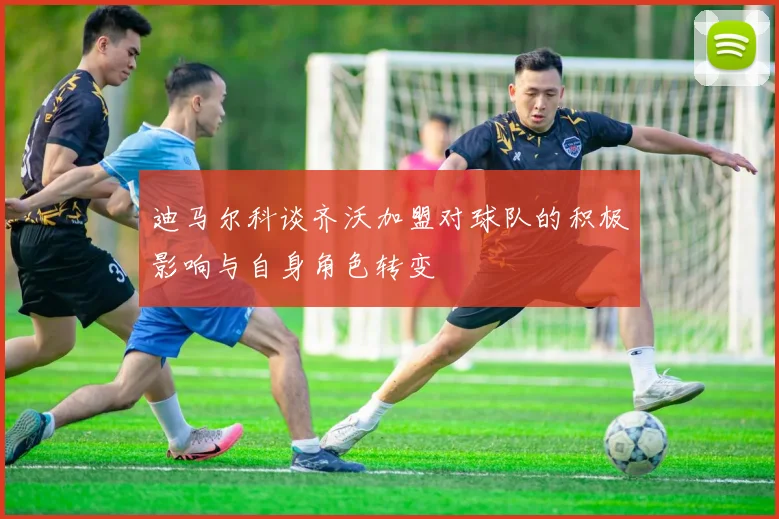 迪马尔科谈齐沃加盟对球队的积极影响与自身角色转变
