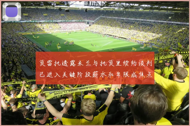 莫雷托透露米兰与托莫里续约谈判已进入关键阶段薪水和年限成焦点