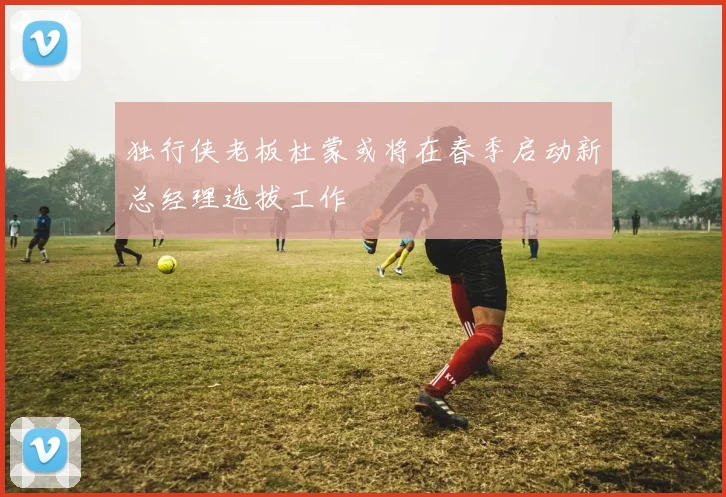 独行侠老板杜蒙或将在春季启动新总经理选拔工作