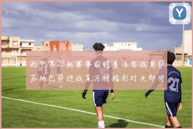 西甲第25轮赛事前瞻皇马客战奥萨苏纳巴萨迎战莱万特精彩对决即将上演