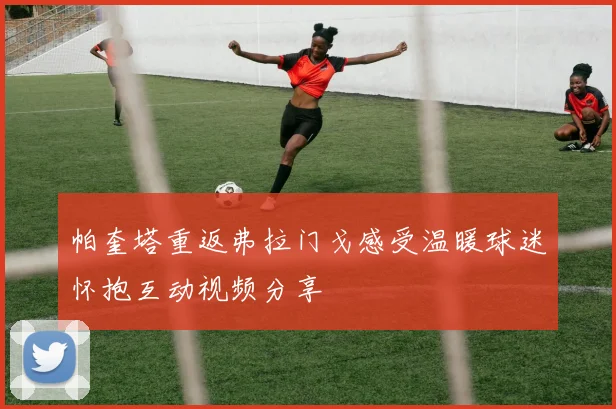 帕奎塔重返弗拉门戈感受温暖球迷怀抱互动视频分享