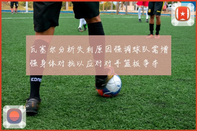 瓦塞尔分析失利原因强调球队需增强身体对抗以应对对手篮板争夺