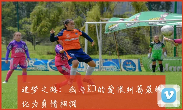 追梦之路：我与KD的爱恨纠葛最终化为真情相拥