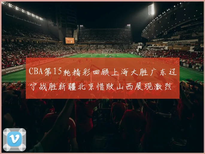 CBA第15轮精彩回顾上海大胜广东辽宁战胜新疆北京惜败山西展现激烈竞争