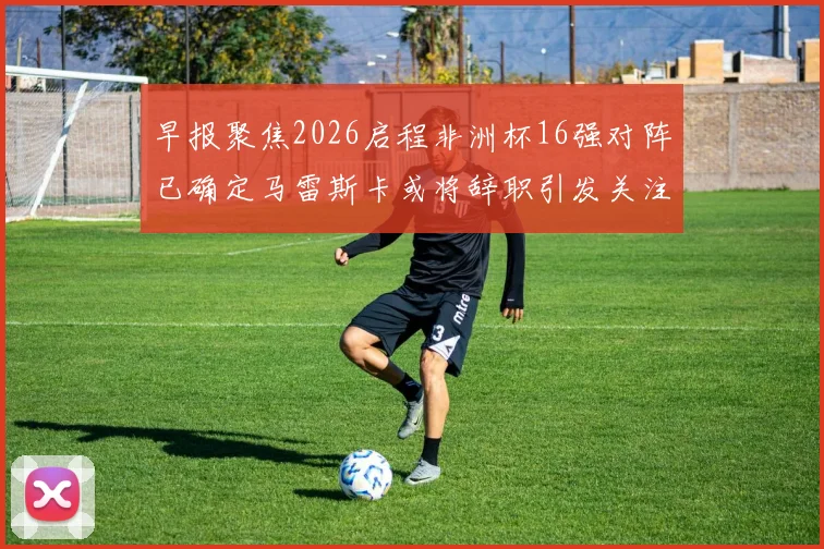 早报聚焦2026启程非洲杯16强对阵已确定马雷斯卡或将辞职引发关注