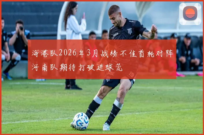 海港队2026年3月战绩不佳首轮对阵河南队期待打破进球荒