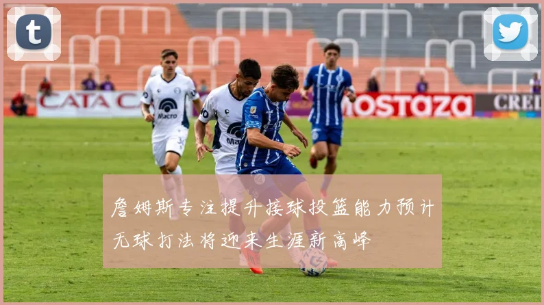 詹姆斯专注提升接球投篮能力预计无球打法将迎来生涯新高峰