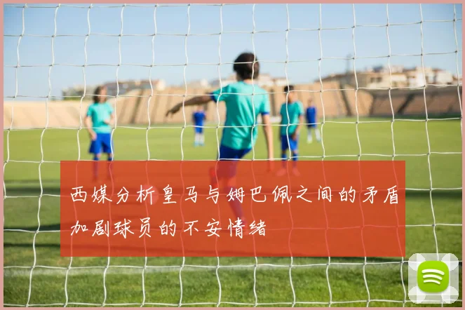 西媒分析皇马与姆巴佩之间的矛盾加剧球员的不安情绪