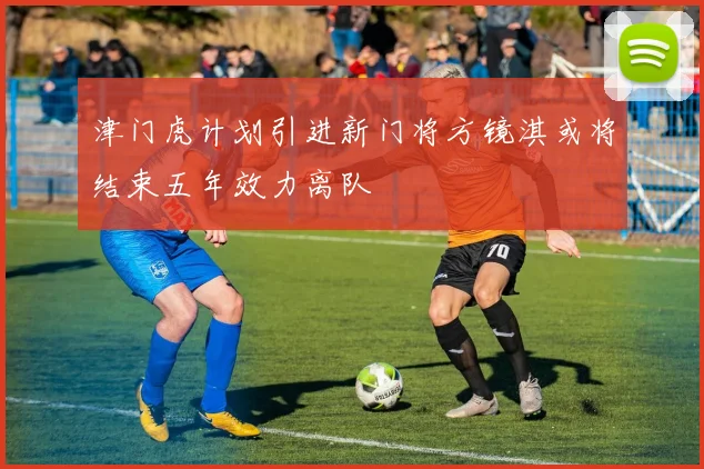 津门虎计划引进新门将方镜淇或将结束五年效力离队