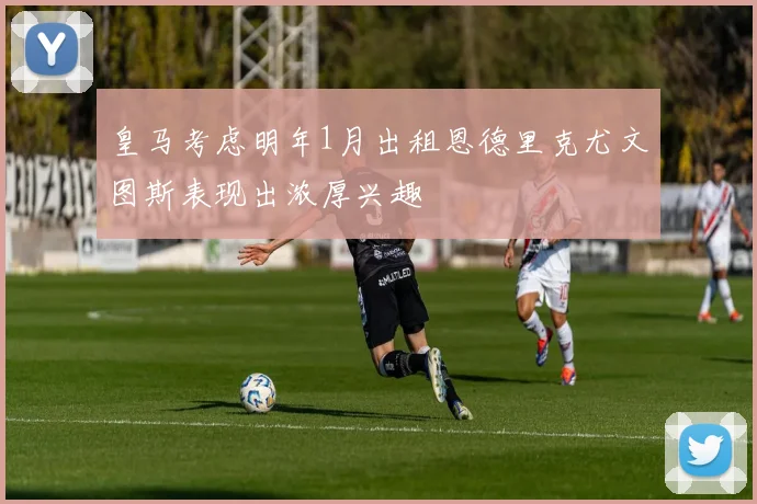 皇马考虑明年1月出租恩德里克尤文图斯表现出浓厚兴趣
