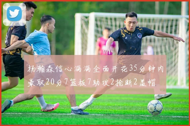 杨瀚森信心满满全面开花35分钟内豪取20分7篮板7助攻2抢断2盖帽