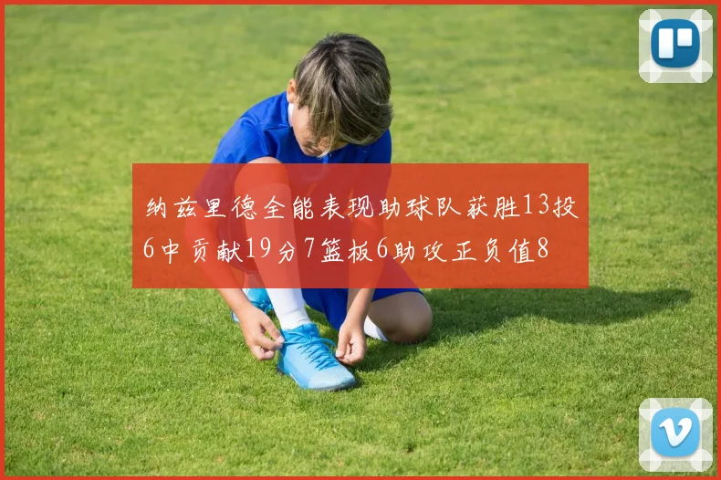 纳兹里德全能表现助球队获胜13投6中贡献19分7篮板6助攻正负值8
