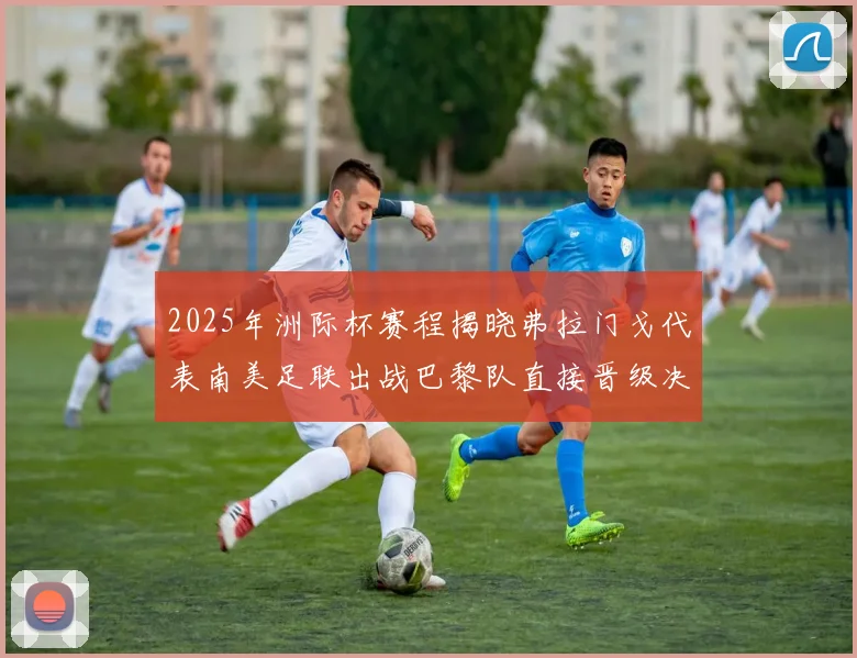 2025年洲际杯赛程揭晓弗拉门戈代表南美足联出战巴黎队直接晋级决赛