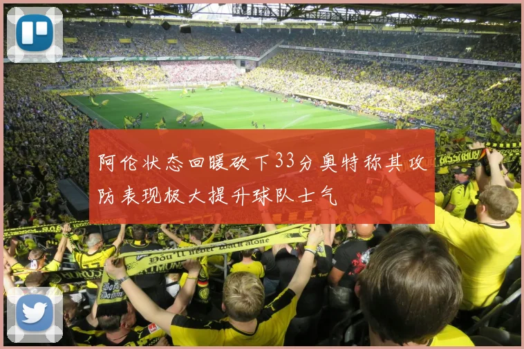 阿伦状态回暖砍下33分奥特称其攻防表现极大提升球队士气