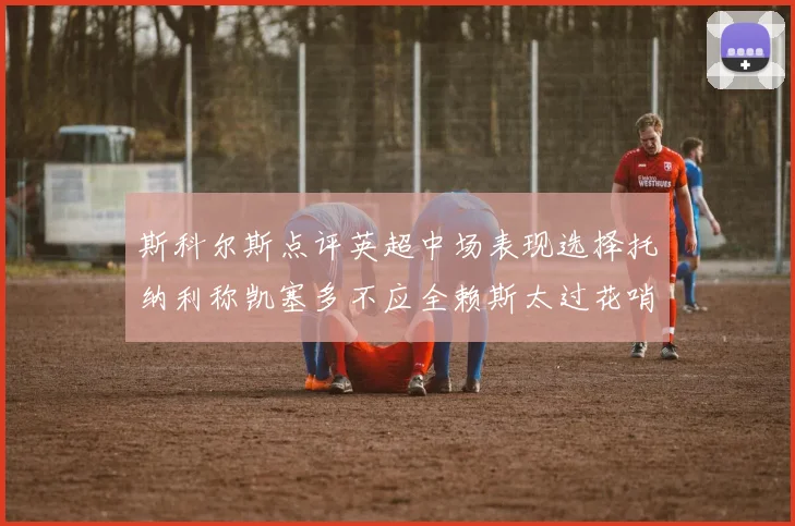 斯科尔斯点评英超中场表现选择托纳利称凯塞多不应全赖斯太过花哨