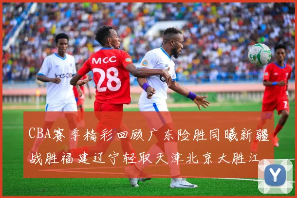 CBA赛季精彩回顾广东险胜同曦新疆战胜福建辽宁轻取天津北京大胜江苏